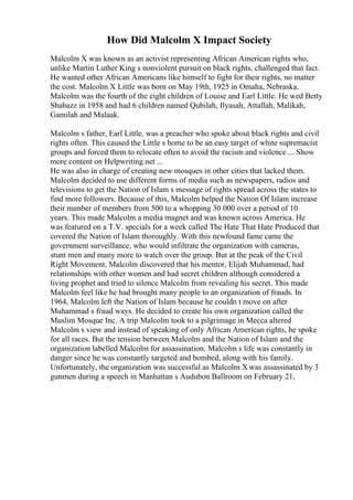 How Did Malcolm X Impact Society
Malcolm X was known as an activist representing African American rights who,
unlike Martin Luther King s nonviolent pursuit on black rights, challenged that fact.
He wanted other African Americans like himself to fight for their rights, no matter
the cost. Malcolm X Little was born on May 19th, 1925 in Omaha, Nebraska.
Malcolm was the fourth of the eight children of Louise and Earl Little. He wed Betty
Shabazz in 1958 and had 6 children named Qubilah, Ilyasah, Attallah, Malikah,
Gamilah and Malaak.
Malcolm s father, Earl Little, was a preacher who spoke about black rights and civil
rights often. This caused the Little s home to be an easy target of white supremacist
groups and forced them to relocate often to avoid the racism and violence ... Show
more content on Helpwriting.net ...
He was also in charge of creating new mosques in other cities that lacked them.
Malcolm decided to use different forms of media such as newspapers, radios and
televisions to get the Nation of Islam s message of rights spread across the states to
find more followers. Because of this, Malcolm helped the Nation Of Islam increase
their number of members from 500 to a whopping 30 000 over a period of 10
years. This made Malcolm a media magnet and was known across America. He
was featured on a T.V. specials for a week called The Hate That Hate Produced that
covered the Nation of Islam thoroughly. With this newfound fame came the
government surveillance, who would infiltrate the organization with cameras,
stunt men and many more to watch over the group. But at the peak of the Civil
Right Movement, Malcolm discovered that his mentor, Elijah Muhammad, had
relationships with other women and had secret children although considered a
living prophet and tried to silence Malcolm from revealing his secret. This made
Malcolm feel like he had brought many people to an organization of frauds. In
1964, Malcolm left the Nation of Islam because he couldn t move on after
Muhammad s fraud ways. He decided to create his own organization called the
Muslim Mosque Inc. A trip Malcolm took to a pilgrimage in Mecca altered
Malcolm s view and instead of speaking of only African American rights, he spoke
for all races. But the tension between Malcolm and the Nation of Islam and the
organization labelled Malcolm for assassination. Malcolm s life was constantly in
danger since he was constantly targeted and bombed, along with his family.
Unfortunately, the organization was successful as Malcolm Xwas assassinated by 3
gunmen during a speech in Manhattan s Audubon Ballroom on February 21,
 