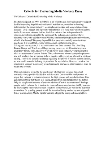 Criteria for Evaluating Media Violence Essay
No Universal Criteria for Evaluating Media Violence
In a famous speech in 1995, Bob Dole, in an effort to gain more conservative support
for his impending Republican Presidential Nomination, unleashed a damning
indictment of the movie industry, seemingly unprovoked and somewhat puzzling.
(Lacayo) Dole s speech and especially the rebuttals to it raise many questions central
to the debate over violence in film: is violence destructive to impressionable
viewers, is violence critical to the success of the industry, does violence have
aesthetic value, who decides what is violent, and if something is found to be violent,
should it be banned? By going beyond Dole s speech to carefully examine these
questions, it is found that ... Show more content on Helpwriting.net ...
Taking this into account, it is no coincidence that Dole selected The Lion King,
Forrest Gump, and True Lies, all huge money earners, as his films that represent
exemplary family films. (Lacayo) Viewed purely as an industry, violent content is
vital to the success of current feature films; tobacco and alcohol companies produce
and sell products that are proven to have negative effects, yet are allowed to continue
selling. There is no concrete evidence regarding the effects of violent content in film,
so how could an entire industry be penalized for speculation. However, to view this
situation in terms of money only would seem cold hearted, so other variables must be
taken into account.
One such variable would be the question of whether film violence has actual
aesthetic value, specifically if it has artistic worth. One would be hard pressed to
argue that violence is not entertainment, the high grosses and popularity these films
generate disprove that theory at it s core, at least from the standpoint of the public.
Why do people watch scenes of extreme violence if not to be entertained? Perhaps
people watch violence for it s cathartic value, releasing emotion in a healthy manner
by allowing the characters onscreen to act out their personal, as well as the audience
s emotions. Or possibly, people watch for the stimuli they receive by watching such
hyper kinetic action. Maybe people watch to admire the stunts and special effects
 