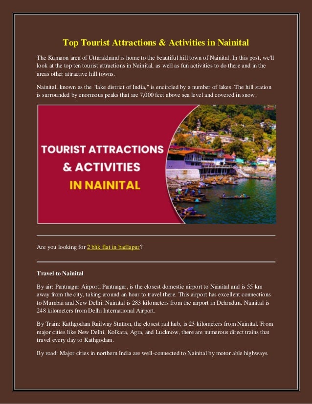 Top Tourist Attractions & Activities in Nainital
The Kumaon area of Uttarakhand is home to the beautiful hill town of Nainital. In this post, we'll
look at the top ten tourist attractions in Nainital, as well as fun activities to do there and in the
areas other attractive hill towns.
Nainital, known as the "lake district of India," is encircled by a number of lakes. The hill station
is surrounded by enormous peaks that are 7,000 feet above sea level and covered in snow.
Are you looking for 2 bhk flat in badlapur?
Travel to Nainital
By air: Pantnagar Airport, Pantnagar, is the closest domestic airport to Nainital and is 55 km
away from the city, taking around an hour to travel there. This airport has excellent connections
to Mumbai and New Delhi. Nainital is 283 kilometers from the airport in Dehradun. Nainital is
248 kilometers from Delhi International Airport.
By Train: Kathgodam Railway Station, the closest rail hub, is 23 kilometers from Nainital. From
major cities like New Delhi, Kolkata, Agra, and Lucknow, there are numerous direct trains that
travel every day to Kathgodam.
By road: Major cities in northern India are well-connected to Nainital by motor able highways.
 