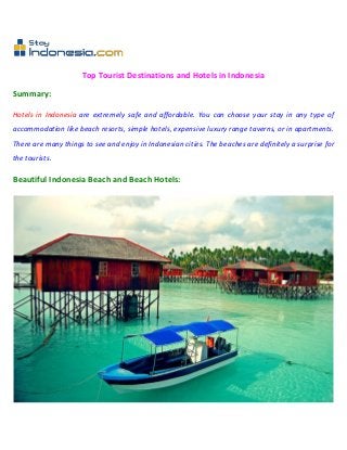 Top Tourist Destinations and Hotels in Indonesia

Summary:

Hotels in Indonesia are extremely safe and affordable. You can choose your stay in any type of
accommodation like beach resorts, simple hotels, expensive luxury range taverns, or in apartments.
There are many things to see and enjoy in Indonesian cities. The beaches are definitely a surprise for
the tourists.

Beautiful Indonesia Beach and Beach Hotels:
 