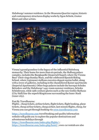 Habsburgs’summer residence. In the MuseumsQuartier region, historic
and contemporarystructuresdisplayworksby Egon Schiele, Gustav
Klimt and other artists.
Vienna'sgrand grandeur isthe legacyof the influentialHabsburg
monarchy. Their home for more thansix periods, the Hofburg palace
complex, includesthe Burgkapelle (ImperialChapel), where the Vienna
Boys' Choir singsSundayMass, and the celebrated Spanish Riding
School, where Lipizzaner stallions executeselegant equineballet, along
with a trove of galleries, including inthe chandeliered Kaiser apartments
(ImperialApartments). Other hugepalacesincludethe baroqueScholes
Belvedere and the Habsburgs' 1441-room summer residence, Scholes
Schönbrunn, while19th-centurygloriessuch as the neo-Gothic Rathaus
(City Hall) line the superb Ringstrassesurrounding theInner Stadt
(inner city).
Post By Travelbourne:
Flights, cheap tickets, airlinetickets, flight tickets, flight booking, plane
tickets, cheap airlinetickets, cheap airfare, last minuteflights, cheap, for
Vienna you can get through booking via www.travelbourne.com
https://travelbourne.com travelbooking and qualityinformation
websitewill guideyou to explorethe popular destinationsand
adventurousholidaysthrough
https://travelbourne.com/index.php/flights/ ;
https://travelbourne.com/index.php/hotel/ ; even car rentalsare also
 