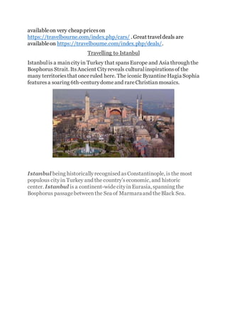 availableon very cheap priceson
https://travelbourne.com/index.php/cars/ . Great traveldeals are
availableon https://travelbourne.com/index.php/deals/.
Travelling to Istanbul
Istanbulis a maincityin Turkey that spansEurope and Asia through the
Bosphorus Strait. ItsAncient Cityreveals culturalinspirationsof the
many territoriesthat onceruled here. The iconic ByzantineHagia Sophia
featuresa soaring 6th-centurydomeand rareChristianmosaics.
Istanbul being historicallyrecognised asConstantinople, is the most
populous cityin Turkey and the country'seconomic, and historic
center. Istanbul is a continent-widecityinEurasia, spanning the
Bosphorus passagebetweenthe Sea of Marmaraand theBlack Sea.
 