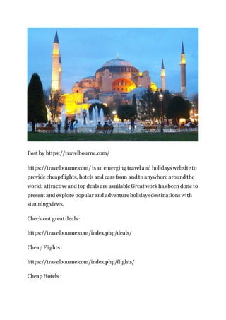 Post by https://travelbourne.com/
https://travelbourne.com/ isanemerging traveland holidayswebsiteto
providecheap flights, hotels and carsfrom and to anywhere around the
world; attractiveand top deals are availableGreat workhas been done to
present and explore popular and adventureholidaysdestinationswith
stunning views.
Check out great deals:
https://travelbourne.com/index.php/deals/
Cheap Flights :
https://travelbourne.com/index.php/flights/
Cheap Hotels :
 