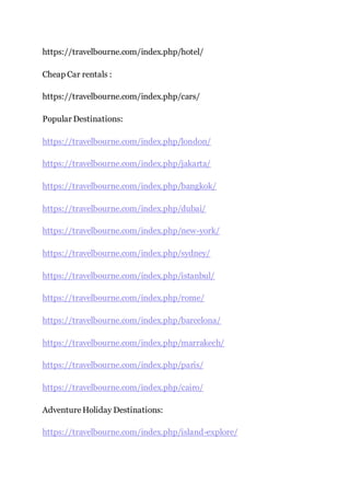 https://travelbourne.com/index.php/hotel/
Cheap Car rentals :
https://travelbourne.com/index.php/cars/
Popular Destinations:
https://travelbourne.com/index.php/london/
https://travelbourne.com/index.php/jakarta/
https://travelbourne.com/index.php/bangkok/
https://travelbourne.com/index.php/dubai/
https://travelbourne.com/index.php/new-york/
https://travelbourne.com/index.php/sydney/
https://travelbourne.com/index.php/istanbul/
https://travelbourne.com/index.php/rome/
https://travelbourne.com/index.php/barcelona/
https://travelbourne.com/index.php/marrakech/
https://travelbourne.com/index.php/paris/
https://travelbourne.com/index.php/cairo/
AdventureHoliday Destinations:
https://travelbourne.com/index.php/island-explore/
 