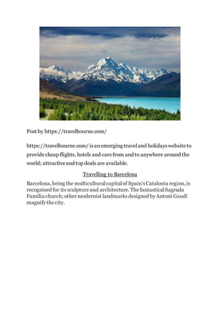 Post by https://travelbourne.com/
https://travelbourne.com/ isanemerging traveland holidayswebsiteto
providecheap flights, hotels and cars from and to anywhere around the
world; attractiveand top deals are available.
Travelling to Barcelona
Barcelona, being the multiculturalcapitalof Spain’sCatalonia region, is
recognised for itssculptureand architecture. ThefantasticalSagrada
Família church; other modernist landmarksdesigned byAntoni Gaudí
magnifythecity.
 
