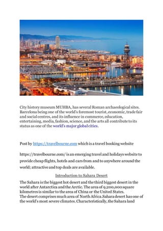 City historymuseum MUHBA, has several Roman archaeologicalsites.
Barcelona being one of the world's foremost tourist, economic, tradefair
and socialcentres, and its influence in commerce, education,
entertaining, media, fashion, science, and the artsall contributetoits
statusas one of the world's major globalcities.
Post by https://travelbourne.com which isa travel booking website
https://travelbourne.com/ isanemerging traveland holidayswebsiteto
providecheap flights, hotels and carsfrom and to anywhere around the
world; attractiveand top deals are available.
Introduction to Sahara Desert
The Sahara isthe biggest hot desert and thethird biggest desert in the
world after Antarctica and theArctic. Thearea of 9,200,000square
kilometresis similar to thearea of China or theUnited States.
The desert comprisesmuch area of North Africa.Saharadesert hasone of
the world's most severe climates. Characteristically, theSahara land
 