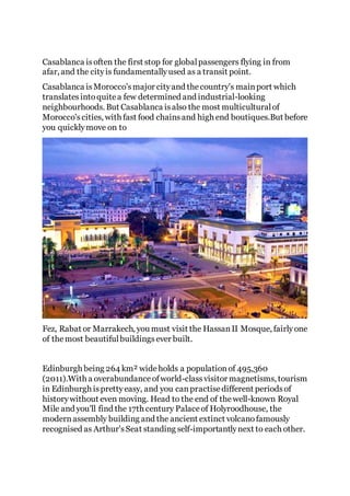 Casablanca isoften the first stop for globalpassengers flying in from
afar, and the cityis fundamentallyused as a transit point.
Casablanca isMorocco'smajor cityand thecountry's mainport which
translatesintoquitea few determined and industrial-looking
neighbourhoods. But Casablanca isalso the most multiculturalof
Morocco'scities, with fast food chainsand high end boutiques.But before
you quicklymove on to
Fez, Rabat or Marrakech, you must visit the HassanII Mosque, fairlyone
of themost beautifulbuildingsever built.
Edinburgh being 264 km² wideholds a populationof 495,360
(2011).With a overabundanceofworld-classvisitor magnetisms, tourism
in Edinburgh isprettyeasy, and you canpractisedifferent periodsof
historywithout even moving. Head to the end of thewell-known Royal
Mile and you'll find the 17th century Palaceof Holyroodhouse, the
modernassembly building and the ancient extinct volcanofamously
recognised as Arthur'sSeat standing self-importantlynext to each other.
 