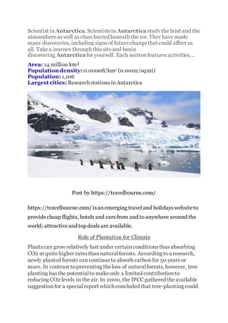 Scientist in Antarctica. Scientistsin Antarctica studythe land and the
atmosphereaswell as clues buried beneath the ice. They have made
many discoveries, including signsof futurechangethat could affect us
all. Takea journey through thissiteand begin
discovering Antarctica for yourself. Each sectionfeaturesactivities, ..
Area: 14 million km²
Population density: 0.00008/km2 (0.0002/sqmi)
Population: 1,106
Largest cities: Research stationsinAntarctica
Post by https://travelbourne.com/
https://travelbourne.com/ isanemerging traveland holidayswebsiteto
providecheap flights, hotels and carsfrom and to anywhere around the
world; attractiveand top deals are available.
Role of Plantation for Climate
Plantscan grow relatively fast under certainconditionsthusabsorbing
CO2 at quitehigher ratesthannaturalforests. According toa research,
newly planted forests cancontinueto absorb carbonfor 50 yearsor
more. In contrast to preventing theloss of naturalforests, however, tree
planting hasthe potentialto makeonly a limited contributionto
reducing CO2 levels in theair. In 2000, the IPCC gathered theavailable
suggestionfor a specialreport which concluded that tree-planting could
 