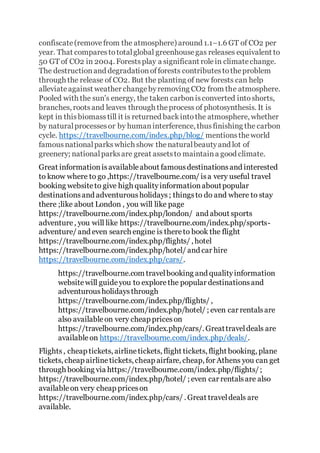 confiscate(removefrom the atmosphere) around 1.1–1.6 GT of CO2 per
year. That comparestototalglobal greenhousegas releases equivalent to
50 GT of CO2 in 2004. Forestsplay a significant rolein climatechange.
The destructionand degradationofforests contributestotheproblem
through the release of CO2. But the planting of new forests can help
alleviateagainst weather changebyremoving CO2 from the atmosphere.
Pooled with the sun's energy, the taken carbonisconverted intoshorts,
branches, rootsand leaves through theprocess of photosynthesis. It is
kept in thisbiomasstill it is returned backintothe atmosphere, whether
by naturalprocessesor by humaninterference, thusfinishing the carbon
cycle. https://travelbourne.com/index.php/blog/ mentionstheworld
famousnationalparkswhich show thenaturalbeautyand lot of
greenery; nationalparksare great assetsto maintaina good climate.
Great informationisavailableabout famousdestinationsand interested
to know where to go ,https://travelbourne.com/ isa very useful travel
booking websiteto give high qualityinformationaboutpopular
destinationsand adventurousholidays; thingsto do and where to stay
there ;like about London , you will like page
https://travelbourne.com/index.php/london/ and about sports
adventure, you will like https://travelbourne.com/index.php/sports-
adventure/ and even search engine is thereto book the flight
https://travelbourne.com/index.php/flights/ , hotel
https://travelbourne.com/index.php/hotel/ and car hire
https://travelbourne.com/index.php/cars/.
https://travelbourne.com travelbooking and qualityinformation
websitewill guideyou to explorethe popular destinationsand
adventurousholidaysthrough
https://travelbourne.com/index.php/flights/ ,
https://travelbourne.com/index.php/hotel/ ; even car rentalsare
also availableon very cheap priceson
https://travelbourne.com/index.php/cars/. Greattraveldeals are
availableon https://travelbourne.com/index.php/deals/.
Flights, cheap tickets, airlinetickets, flight tickets, flight booking, plane
tickets, cheap airlinetickets, cheap airfare, cheap, for Athens you can get
through booking via https://travelbourne.com/index.php/flights/;
https://travelbourne.com/index.php/hotel/ ; even car rentalsare also
availableon very cheap priceson
https://travelbourne.com/index.php/cars/ . Great traveldeals are
available.
 