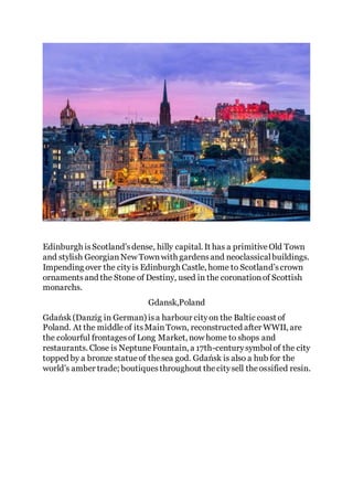 Edinburgh isScotland'sdense, hilly capital. It has a primitiveOld Town
and stylish GeorgianNew Townwith gardensand neoclassicalbuildings.
Impending over the cityis Edinburgh Castle, home to Scotland’scrown
ornamentsand the Stone of Destiny, used in the coronationof Scottish
monarchs.
Gdansk,Poland
Gdańsk(Danzig in German) isa harbour cityon the Baltic coast of
Poland. At the middleof itsMainTown, reconstructed after WWII, are
the colourful frontagesof Long Market, now home to shops and
restaurants. Close is NeptuneFountain, a 17th-centurysymbolof the city
topped by a bronze statueof thesea god. Gdańsk is also a hub for the
world’s amber trade; boutiquesthroughout thecitysell theossified resin.
 