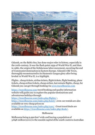 Gdansk, on the Baltic Sea, has done major roles in history, especiallyin
the 20th-century. It was the flash point 1939 of World War II, and then
in 1980, the originof the Solidarnosc labor movement, escorting theend
of Communist dominationinEasternEurope. Gdansk’sOld Town,
thoroughlyreconstructed toitsHanseatic Leagueglory after being
leveled in World War II, is a highlight.
Flights, cheap tickets, airlinetickets, flight tickets, flight booking, plane
tickets, cheap airlinetickets, cheap airfare, last minuteflights, cheap, for
Gdanskyou canget through booking via www.travelbourne.com
https://travelbourne.com travelbooking and qualityinformation
websitewill guideyou to explorethe popular destinationsand
adventurousholidaysthrough
https://travelbourne.com/index.php/flights/ ;
https://travelbourne.com/index.php/hotel/ ; even car rentalsare also
availableon very cheap priceson
https://travelbourne.com/index.php/cars/ . Great traveldeals are
availableon https://travelbourne.com/index.php/deals/.
Melbourne
Melbournebeing 9,990 km² wide and having a populationof
3.848 million(2011) is the seasidecapitalofthe south-easternAustralian
 