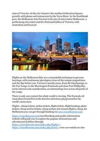 stateof Victoria. At thecity'sheart is the modernFederationSquare
growth, with plazas and restaurantsbythe Yarra River. In the Southbank
part, the MelbourneArtsPrecinct isthesite of Arts CentreMelbourne ,a
performing artscentreand the NationalGalleryof Victoria, with
Australianand localart.
Flightson the MelbourneStar area remarkabletechniquetoget your
bearings, with continuous360 degreeviews of the uniquemagnetisms
and the Bay before you. Victoria’snearbyareas, from theDandenongs to
the You Yangs, to the MorningtonPeninsula and close Port Phillip Bay,
inviteinterest and consideration, anoutstanding view acrossall points of
the range.
There is only one contest thewhole world is viewing. The Formula 1®
AustralianGrand Prixis the decisiveadventureplayground for the
world’s mainstars.
Flights, cheap tickets, airlinetickets, flight tickets, flight booking, plane
tickets, cheap airlinetickets, cheap airfare, last minuteflights, cheap, for
Melbourneyou canget through booking via www.travelbourne.com
https://travelbourne.com travelbooking and qualityinformation
websitewill guideyou to explorethe popular destinationsand
adventurousholidaysthrough
https://travelbourne.com/index.php/flights/ ;
https://travelbourne.com/index.php/hotel/ ; even car rentalsare also
 