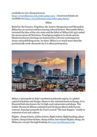availableon very cheap priceson
https://travelbourne.com/index.php/cars/ . Great traveldeals are
availableon https://travelbourne.com/index.php/deals/.
Milan
Ruled by theCaesars, Napoleon, the Austro-Hungariansand Mussolini,
Milanhas an ancient and fascinatingculturalhistory. MercantileMilan
invented theidea of the city-stateand theEdict of Milan(AD 313) ended
the persecutionof Christians. Prestigiousnightsat La Scala and an
illustriousliteraryheritagearebalanced bya diversecontemporary
music and publishing scene. In short, Milanis so much more thanthe
puritanicallywork-obsessed cityit is often portrayed as.
Milan, a metropolisin Italy's northernLombardyregion, is a global
capitaloffashion and design. Home to the nationalstockexchange, it’sa
financialhub also known for itshigh-end restaurantsand shops. The
Gothic Duomodi Milanocathedraland theSanta Maria delleGrazie
convent, housing Leonardo da Vinci’smural“TheLast Supper,” testifyto
centuriesof art and culture.
Flights, cheap tickets, airlinetickets, flight tickets, flight booking, plane
tickets, cheap airlinetickets, cheap airfare, last minuteflights, cheap, for
Milanyou canget through booking via www.travelbourne.com
 