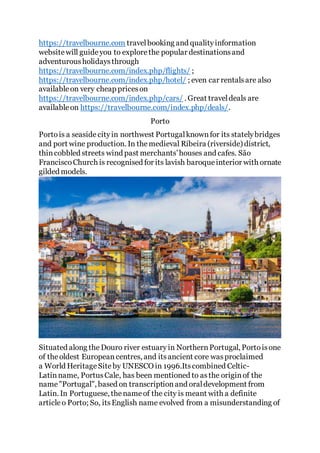 https://travelbourne.com travelbooking and qualityinformation
websitewill guideyou to explorethe popular destinationsand
adventurousholidaysthrough
https://travelbourne.com/index.php/flights/ ;
https://travelbourne.com/index.php/hotel/ ; even car rentalsare also
availableon very cheap priceson
https://travelbourne.com/index.php/cars/ . Great traveldeals are
availableon https://travelbourne.com/index.php/deals/.
Porto
Portois a seasidecityin northwest Portugalknownfor its statelybridges
and port wine production. In themedieval Ribeira (riverside) district,
thincobbled streets wind past merchants’houses and cafes. São
FranciscoChurch is recognised for its lavish baroqueinterior with ornate
gilded models.
Situated along the Douro river estuary in NorthernPortugal, Portoisone
of theoldest European centres, and itsancient core wasproclaimed
a World HeritageSite by UNESCO in 1996.Itscombined Celtic-
Latin name, PortusCale, has been mentioned to asthe originof the
name"Portugal", based on transcriptionand oraldevelopment from
Latin. In Portuguese, thenameof the city is meant with a definite
article o Porto; So, itsEnglish name evolved from a misunderstanding of
 