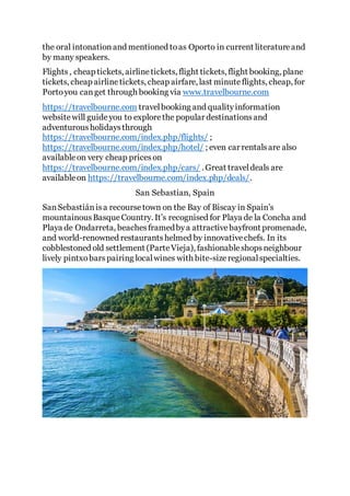 the oral intonationand mentioned toas Oporto in current literatureand
by many speakers.
Flights, cheap tickets, airlinetickets, flight tickets, flight booking, plane
tickets, cheap airlinetickets, cheap airfare, last minuteflights, cheap, for
Portoyou canget through booking via www.travelbourne.com
https://travelbourne.com travelbooking and qualityinformation
websitewill guideyou to explorethe popular destinationsand
adventurousholidaysthrough
https://travelbourne.com/index.php/flights/ ;
https://travelbourne.com/index.php/hotel/ ; even car rentalsare also
availableon very cheap priceson
https://travelbourne.com/index.php/cars/ . Great traveldeals are
availableon https://travelbourne.com/index.php/deals/.
San Sebastian, Spain
SanSebastiánisa recoursetown on the Bay of Biscay in Spain’s
mountainousBasqueCountry. It’s recognised for Playa de la Concha and
Playa de Ondarreta, beachesframedbya attractivebayfront promenade,
and world-renowned restaurantshelmed by innovativechefs. In its
cobblestoned old settlement (ParteVieja), fashionableshopsneighbour
lively pintxobarspairing localwines with bite-sizeregionalspecialties.
 