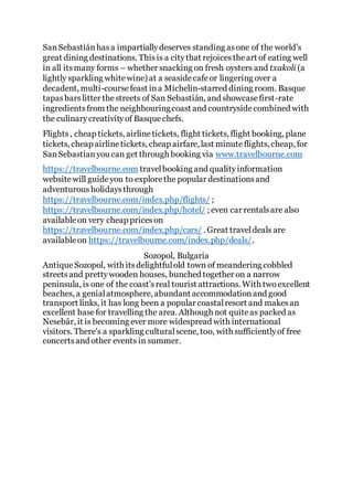 SanSebastiánhasa impartiallydeserves standing asone of the world’s
great dining destinations. Thisis a citythat rejoicestheart of eating well
in all itsmany forms – whether snacking on fresh oysters and txakoli (a
lightly sparkling whitewine) at a seasidecafeor lingering over a
decadent, multi-coursefeast ina Michelin-starred dining room. Basque
tapasbarslitter thestreets of San Sebastián, and showcasefirst-rate
ingredientsfrom the neighbouringcoast and countrysidecombined with
the culinarycreativityof Basquechefs.
Flights, cheap tickets, airlinetickets, flight tickets, flight booking, plane
tickets, cheap airlinetickets, cheap airfare, last minuteflights, cheap, for
SanSebastianyou can get through booking via www.travelbourne.com
https://travelbourne.com travelbooking and qualityinformation
websitewill guideyou to explorethe popular destinationsand
adventurousholidaysthrough
https://travelbourne.com/index.php/flights/ ;
https://travelbourne.com/index.php/hotel/ ; even car rentalsare also
availableon very cheap priceson
https://travelbourne.com/index.php/cars/ . Great traveldeals are
availableon https://travelbourne.com/index.php/deals/.
Sozopol, Bulgaria
AntiqueSozopol, with itsdelightfulold town of meandering cobbled
streetsand prettywooden houses, bunched together on a narrow
peninsula, is one of the coast’sreal tourist attractions. With twoexcellent
beaches, a genialatmosphere, abundant accommodationand good
transport links, it has long been a popular coastalresort and makesan
excellent basefor travelling the area. Although not quiteas packed as
Nesebâr, it is becoming ever more widespread with international
visitors. There's a sparkling culturalscene, too, with sufficientlyof free
concertsand other events in summer.
 