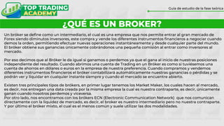 ¿QUÉ ES UN BROKER?
Guía de estudio de la fase teórica
Un bróker se define como un intermediario, el cual es una empresa que nos permite entrar al gran mercado de
Forex siendo diminutos inversores, este compra y vende los diferentes instrumentos financieros a negociar cuando
demos la orden, permitiendo efectuar nuevas operaciones instantáneamente y desde cualquier parte del mundo.
El bróker obtiene sus ganancias únicamente cobrándonos una pequeña comisión al entrar como inversores al
mercado.
Por eso decimos que al Bróker le da igual si ganamos o perdemos ya que el gana al inicio de nuestras posiciones
independiente del resultado. Cuando abrimos una cuenta de Trading en un Bróker es como si tuviésemos una
cuenta de ahorros en dólares o euros en la empresa de nuestra preferencia. Cuando compramos y vendemos
diferentes instrumentos financieros el bróker contabilizará automáticamente nuestras ganancias o pérdidas y se
podrán ver y liquidar en cualquier instante siempre y cuando el mercado se encuentre abierto.
Existen tres principales tipos de brókers, en primer lugar tenemos los Market Maker, los cuales hacen al mercado,
es decir, nos entregan una data creada por la misma empresa la cual es nuestra contraparte, es decir, únicamente
ganan cuando nosotros perdemos y viceversa.
Por otro lado, nos encontramos con los brókers ECN (Electronic Communication Network) que nos comunican
directamente con la liquidez de mercado, es decir, el broker es nuestro intermediario pero no nuestra contraparte.
Y por último el bróker mixto, el cual es el menos común y suele utilizar las dos modalidades.
 