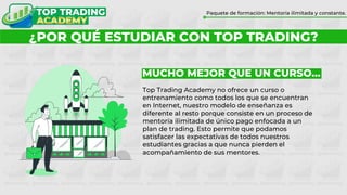 ¿POR QUÉ FORMARTE CON TOP TRADING?
Paquete de formación: Mentoría ilimitada y constante.
¿POR QUÉ ESTUDIAR CON TOP TRADING?
MUCHO MEJOR QUE UN CURSO…
Top Trading Academy no ofrece un curso o
entrenamiento como todos los que se encuentran
en Internet, nuestro modelo de enseñanza es
diferente al resto porque consiste en un proceso de
mentoría ilimitada de único pago enfocada a un
plan de trading. Esto permite que podamos
satisfacer las expectativas de todos nuestros
estudiantes gracias a que nunca pierden el
acompañamiento de sus mentores.
 