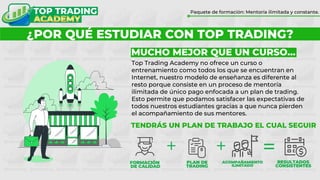 ¿POR QUÉ FORMARTE CON TOP TRADING?
Paquete de formación: Mentoría ilimitada y constante.
¿POR QUÉ ESTUDIAR CON TOP TRADING?
MUCHO MEJOR QUE UN CURSO…
Top Trading Academy no ofrece un curso o
entrenamiento como todos los que se encuentran en
Internet, nuestro modelo de enseñanza es diferente al
resto porque consiste en un proceso de mentoría
ilimitada de único pago enfocada a un plan de trading.
Esto permite que podamos satisfacer las expectativas de
todos nuestros estudiantes gracias a que nunca pierden
el acompañamiento de sus mentores.
TENDRÁS UN PLAN DE TRABAJO EL CUAL SEGUIR
 