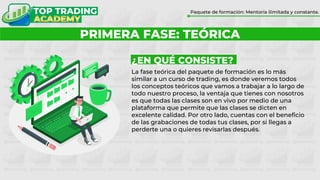 ¿POR QUÉ FORMARTE CON TOP TRADING?
Paquete de formación: Mentoría ilimitada y constante.
PRIMERA FASE: TEÓRICA
¿EN QUÉ CONSISTE?
La fase teórica del paquete de formación es lo más
similar a un curso de trading, es donde veremos todos
los conceptos teóricos que vamos a trabajar a lo largo de
todo nuestro proceso, la ventaja que tienes con nosotros
es que todas las clases son en vivo por medio de una
plataforma que permite que las clases se dicten en
excelente calidad. Por otro lado, cuentas con el beneficio
de las grabaciones de todas tus clases, por si llegas a
perderte una o quieres revisarlas después.
 