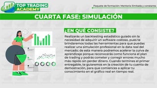 ¿POR QUÉ FORMARTE CON TOP TRADING?
Paquete de formación: Mentoría ilimitada y constante.
CUARTA FASE: SIMULACIÓN
¿EN QUÉ CONSISTE?
Realizarás un backtesting estadístico guiado sin la
necesidad de adquirir un software costoso, pues te
brindaremos todas las herramientas para que puedas
realizar una simulación profesional en la data real del
mercado; de esta manera podremos acelerar la curva de
aprendizaje porque reconocerás como funciona el plan
de trading y podrás cometer y corregir errores mucho
más rápido sin perder dinero. Cuando termines el primer
entregable, te guiaremos en la creación de tu cuenta de
demostración, para que comiences a aplicar tu
conocimiento en el gráfico real en tiempo real.
 