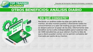 ¿POR QUÉ FORMARTE CON TOP TRADING?
Paquete de formación: Mentoría ilimitada y constante.
OTROS BENEFICIOS: ANÁLISIS DIARIO
¿EN QUÉ CONSISTE?
Recibirás un análisis todos los días por parte de tu
mentor, de esta manera podrás ir afianzando todos los
conocimientos a tu plan de trading ya que verás como
se desenvuelve en el pasar de los días. Últimamente este
beneficio se ha vuelto indispensable para nuestros más
de 1.000 estudiantes, ya que valoran mucho la idea de
que a diario puedan contar con la opinión completa del
mercado por parte de su mentor.
 