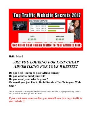 Hello friend
ARE YOU LOOKING FOR FAST CHEAP
ADVERTISING FOR YOUR WEBSITE?
Do you need Traffic to your Affiliate links?
Do you want to build your list?
Do you want your sales to grow ?
Or would you just like to Build Residual Traffic to your Web
Sites?
I made this ebook to show you top traffic website source that I am using to promote my affiliate
links, clickbank product, cpa offer and more .
If you want make money online, you should know how to get traffic to
your website !!!
 