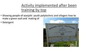 Activity implemented after been
training by top
• Showing people of wanjohi youth polytechnic and villagers how to
make a green wall and making of
• Detergent
 