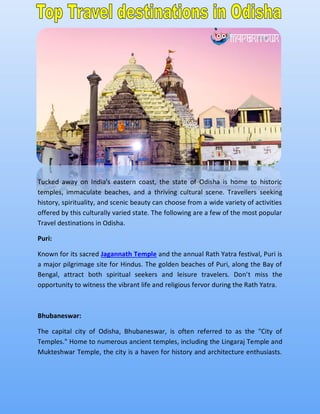 Tucked away on India's eastern coast, the state of Odisha is home to historic
temples, immaculate beaches, and a thriving cultural scene. Travellers seeking
history, spirituality, and scenic beauty can choose from a wide variety of activities
offered by this culturally varied state. The following are a few of the most popular
Travel destinations in Odisha.
Puri:
Known for its sacred Jagannath Temple and the annual Rath Yatra festival, Puri is
a major pilgrimage site for Hindus. The golden beaches of Puri, along the Bay of
Bengal, attract both spiritual seekers and leisure travelers. Don't miss the
opportunity to witness the vibrant life and religious fervor during the Rath Yatra.
Bhubaneswar:
The capital city of Odisha, Bhubaneswar, is often referred to as the "City of
Temples." Home to numerous ancient temples, including the Lingaraj Temple and
Mukteshwar Temple, the city is a haven for history and architecture enthusiasts.
 