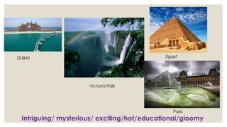 1
DUBAI
Victoria Falls
Egypt
Paris
Intriguing/ mysterious/ exciting/hot/educational/gloomy
 