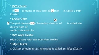 • Path Cluster
If contains at least one edge then is called a Path
Cluster.
• Cluster Path
The path between the Boundary Vertices of is called the
cluster path of
and it is denoted by
• Path Edge Cluster
Edge Clusters with two Boundary Nodes.
• Edge Cluster
A Cluster containing a single edge is called an Edge Cluster.
 