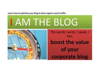 Learn how to optimize your blog to drive organic search traffic
              p       y       g            g




  I AM THE BLOG
    AM THE BLOG
                                              The words I write, I speak, I 
                                                               , p ,
                                                         film
                                              boost the value 
                                              boost the value
                                                 of your 
                                              corporate blog
 