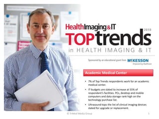 Academic Medical Center

              • 7% of Top Trends respondents work for an academic
                medical center.
              • IT budgets are slated to increase at 55% of
                respondent’s facilities. PCs, desktop and mobile
                computers and data storage rank high on the
                technology purchase list.
              • Ultrasound tops the list of clinical imaging devices
                slated for upgrade or replacement.
© TriMed Media Group                                                   1
 