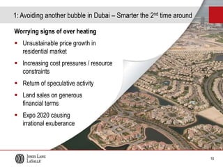 1: Avoiding another bubble in Dubai – Smarter the 2nd time around
Worrying signs of over heating
 Unsustainable price growth in
residential market
 Increasing cost pressures / resource
constraints
 Return of speculative activity

50%
40%
30%
20%
10%
0%
-10%
-20%
-30%

Sale Price Index

% change Y-o-Y

10

% change Y-o-Y

400
350
300
250
200
150
100
50
0
Dec-05
Jun-06
Dec-06
Jun-07
Dec-07
Jun-08
Dec-08
Jun-09
Dec-09
Jun-10
Dec-10
Jun-11
Dec-11
Jun-12
Dec-12
Jun-13
Dec-13

 Expo 2020 causing
irrational exuberance

Index, Jan 2003=100

 Land sales on generous
financial terms

Dubai Residential Sale Price Index

 