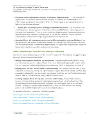 FOR ENTERPRISE ARCHITECTURE PROFESSIONALS
The Top 10 Technology Trends To Watch: 2016 To 2018
September 8, 2015
© 2015 Forrester Research, Inc. Unauthorized copying or distributing is a violation of copyright law.
Citations@forrester.com or +1 866-367-7378
10
The Age Of The Customer Will Drive Firms To Increase Their Investments In End-To-End
Technology Solutions
›› Firms now expect big data and analytics to help them serve customers . . . The firms of 40%
of global data and analytics decision-makers surveyed by Forrester will invest more than $10
million in data and analytics technology in 2015.9
Two-thirds expect to use big data analytics to
help optimize digital experiences.10
›› . . . but big data and analytics alone do not guarantee effective action. Only 25% of data and
analytics decision-makers say that their business intelligence (BI) efforts are improving customer
interaction and satisfaction.11
Even as firms invest in big data to improve, they see point solutions
falling short because they have no mechanisms to validate and implement insights to create
actions and do not capture learning in a cycle of continuous improvement.
›› Successful firms will mesh people, processes, and technology into systems of insight. A few
digital disruptors are creating differentiating experiences by embedding insights-driven execution
into business operations. Systems of insight provide the key ingredients: insights teams, processes
to guarantee insights-to-execution, and enabling technology.
EA Must Support Insights Teams And Build An Insights Architecture
As enterprise architects become aware of this trend, they must evolve their strategy to support insights
teams and digital insights architecture by:
›› Making data accessible anywhere and everywhere. There’s simply too much data to fit in any
one technology solution like Hadoop. Plan to evolve from data hubs to a pluggable insights fabric
that can make data available to insights teams and serve up insight to applications on demand.12
›› Putting power and data into the hands of insights teams. Each insights team will want its own
set of tools for discovery, testing, and implementation. Support these needs with BI, analytics, data
preparation, collaboration, and governance technologies. Avoid rigid one-size-fits-all solutions and
favor an approach that enables the varying needs of insights teams.
›› Enabling feedback flows through data streaming and metadata. Accelerate the creative
process of finding, testing, and delivering insights through software with a feedback loop. Plan
architectures that tap and define available data feeds from applications, devices, and external
sources. Leverage cloud to be flexible and pay only for what you need. Enhance the learning
process with insight testing tools from vendors like Cognitive Scale.
For additional information, please read the following reports:
Digital Insights Are The New Currency Of Business
Transform Customer Experiences With Systems Of Insight
Is Your Data Management Ready For Systems Of Insight?
It’s Time To Upgrade Business Intelligence To Systems Of Insight
 