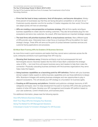 FOR ENTERPRISE ARCHITECTURE PROFESSIONALS
The Top 10 Technology Trends To Watch: 2016 To 2018
September 8, 2015
© 2015 Forrester Research, Inc. Unauthorized copying or distributing is a violation of copyright law.
Citations@forrester.com or +1 866-367-7378
13
The Age Of The Customer Will Drive Firms To Increase Their Investments In End-To-End
Technology Solutions
›› Firms feel the heat to keep customers, fend off disruptors, and become disruptors. Ninety-
three percent of businesses say that they are facing disruptive competition or will soon do so.13
Customers quickly abandon one firm for another if it better integrates into their world. Firms that
can adapt quickly will have an advantage.
›› APIs are creating a new perspective on business strategy. APIs let firms rapidly reconfigure
business capabilities to create value for existing customers. They also let businesses plug into new
ecosystems and serve new customers. As a result, APIs have become an important strategic weapon.
›› The best firms will prioritize business APIs to wrap business services. Many different types
of APIs provide value. Visionaries have a clear focus on business APIs as the platform for rapid
strategic change. These APIs will serve as the point of contact between business services and
customer-facing applications and processes.
EA Must Start Framing APIs As Enablers Of Business Services
As more firms invest in point solutions and realize that they cannot serve customers across the life
cycle, enterprise architects must supercharge their API mojo by:
›› Showing their business savvy. Enterprise architects must be businesspeople first and
technologists second. Business leaders like the CEO of Saxo Bank understand the strategic
value of APIs — but most firms will require business-savvy tech leaders to help them make the
connection. Physically colocating business architects with the business organizations they serve
helps make this happen.
›› Using business capabilities as a launching point for API definition. Partner with your business
domain subject-matter experts to define business capabilities and use those definitions to design
APIs. Brainstorm linkages with existing business strategies and new opportunities to play in
adjacent ecosystems. This will elevate your API strategy to a foundation for business agility.
›› Creating an API taxonomy and platform. Establish and publicize a strategic taxonomy of API
categories and types. Use it to keep development focused on business APIs while also guiding the
creation of other API types. Develop your API management and broader API platform based on
your user audiences, current infrastructure, and business plans.
For additional information, please read the following reports:
How APIs Reframe Business Strategy
Brief: Four Ways APIs Are Changing Your Business
Sizing The Market For API Management Solutions
A Developer’s Guide To Forrester’s Strategies For API Success
 