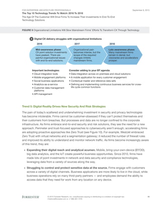 FOR ENTERPRISE ARCHITECTURE PROFESSIONALS
The Top 10 Technology Trends To Watch: 2016 To 2018
September 8, 2015
© 2015 Forrester Research, Inc. Unauthorized copying or distributing is a violation of copyright law.
Citations@forrester.com or +1 866-367-7378
16
The Age Of The Customer Will Drive Firms To Increase Their Investments In End-To-End
Technology Solutions
FIGURE 9 Organizational Limitations Will Slow Mainstream Firms’ Efforts To Transform CX Through Technology
5
2016 2017 2018
Mid-awareness phase:
CX point solution investments
have peaked. There are
painful organizational issues
with end-to-end solutions.
Organizational pain
becomes intense, but the
scope of the required
changes inhibits
mainstream firms.
Late awareness phase:
Many mainstream firms
remain in denial, but
visionaries and accelerators
prosper.
Important technologies:
• Cloud integration tools
• Mobile engagement platforms
• Social business applications
• Analytics-as-a-service
• Customer data management
platforms
• API management
Consider adding to your BT agenda:
• Data integration across on-premises and cloud solutions
• A mobile application for every customer engagement
• Contextual master and reference data sets
• Defining and implementing continuous business services for cross-
life cycle common functions
4 Digital CX delivery struggles with organizational limitations
Trend 5: Digital Reality Drives New Security And Risk Strategies
The pain of today’s scattered and underwhelming investment in security and privacy technologies
has become intolerable. Firms cannot be customer-obsessed if they can’t protect themselves and
their customers from breaches. But processes and data are no longer confined to the corporate
infrastructure. As firms embrace end-to-end security and risk solutions, they see the need for a new
approach. Perimeter and trust-focused approaches to cybersecurity aren’t enough; accelerating firms
are adopting proactive approaches like Zero Trust (see Figure 10). For example, WestJet embraced
Zero Trust with virtual networks and a segmentation gateway; it reduced the number of firewall rules
and improved its ability to understand and monitor network traffic. As firms become increasingly aware
of this trend, they are:
›› Expanding their digital reach and analytical acumen. Mobile, bring-your-own-device (BYOD),
big data analytics, and the IoT create powerful business opportunities. Since 2010, firms have
made lots of point investments in network and data security and compliance technologies,
leveraging data from a variety of sources along the way.
›› Struggling to control and protect sensitive data at the source. Firms engage with customers
across a variety of digital channels. Business applications are more likely to live in the cloud, while
business operations rely on many third-party partners — and employees demand the ability to
access data that they need for work from any location on any device.
 