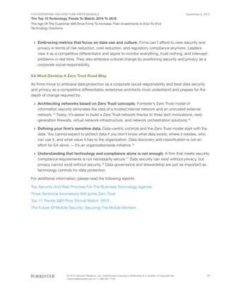 FOR ENTERPRISE ARCHITECTURE PROFESSIONALS
The Top 10 Technology Trends To Watch: 2016 To 2018
September 8, 2015
© 2015 Forrester Research, Inc. Unauthorized copying or distributing is a violation of copyright law.
Citations@forrester.com or +1 866-367-7378
17
The Age Of The Customer Will Drive Firms To Increase Their Investments In End-To-End
Technology Solutions
›› Embracing metrics that focus on data use and culture. Firms can’t afford to view security and
privacy in terms of risk reduction, cost reduction, and regulatory compliance anymore. Leaders
view it as a competitive differentiator and aspire to monitor everything, trust nothing, and intercept
problems in real time. They also embrace cultural change by positioning security and privacy as a
corporate social responsibility.
EA Must Develop A Zero Trust Road Map
As firms move to embrace data protection as a corporate social responsibility and treat data security
and privacy as a competitive differentiator, enterprise architects must understand and prepare for the
depth of change required by:
›› Architecting networks based on Zero Trust concepts. Forrester’s Zero Trust model of
information security eliminates the idea of a trusted internal network and an untrusted external
network.14
Today, it’s easier to build a Zero Trust network thanks to three tech innovations: next-
generation firewalls, virtual network infrastructure, and network orchestration solutions.15
›› Defining your firm’s sensitive data. Data-centric controls and the Zero Trust model start with the
data. You cannot expect to protect data if you don’t know what data exists, where it resides, who
can use it, and what value it has to the organization. Data discovery and classification is not an
effort for EA alone — it’s an organizationwide initiative.16
›› Understanding that technology and compliance alone is not enough. A firm that meets security
compliance requirements is not necessarily secure.17
Data security can exist without privacy, but
privacy cannot exist without security.18
Data governance and stewardship are just as important as
technology controls for data protection.
For additional information, please read the following reports:
Top Security And Risk Priorities For The Business Technology Agenda
Three Technical Innovations Will Ignite Zero Trust
Top 11 Trends S&R Pros Should Watch: 2015
The Future Of Mobile Security: Securing The Mobile Moment
 