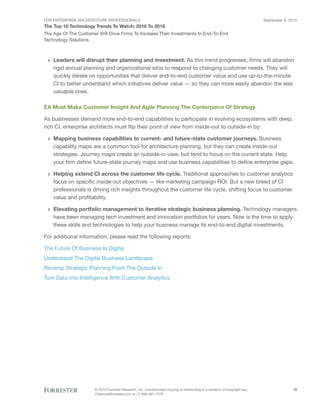 FOR ENTERPRISE ARCHITECTURE PROFESSIONALS
The Top 10 Technology Trends To Watch: 2016 To 2018
September 8, 2015
© 2015 Forrester Research, Inc. Unauthorized copying or distributing is a violation of copyright law.
Citations@forrester.com or +1 866-367-7378
19
The Age Of The Customer Will Drive Firms To Increase Their Investments In End-To-End
Technology Solutions
›› Leaders will disrupt their planning and investment. As this trend progresses, firms will abandon
rigid annual planning and organizational silos to respond to changing customer needs. They will
quickly iterate on opportunities that deliver end-to-end customer value and use up-to-the-minute
CI to better understand which initiatives deliver value — so they can more easily abandon the less
valuable ones.
EA Must Make Customer Insight And Agile Planning The Centerpiece Of Strategy
As businesses demand more end-to-end capabilities to participate in evolving ecosystems with deep,
rich CI, enterprise architects must flip their point of view from inside-out to outside-in by:
›› Mapping business capabilities to current- and future-state customer journeys. Business
capability maps are a common tool for architecture planning, but they can create inside-out
strategies. Journey maps create an outside-in view, but tend to focus on the current state. Help
your firm define future-state journey maps and use business capabilities to define enterprise gaps.
›› Helping extend CI across the customer life cycle. Traditional approaches to customer analytics
focus on specific inside-out objectives — like marketing campaign ROI. But a new breed of CI
professionals is driving rich insights throughout the customer life cycle, shifting focus to customer
value and profitability.
›› Elevating portfolio management to iterative strategic business planning. Technology managers
have been managing tech investment and innovation portfolios for years. Now is the time to apply
these skills and technologies to help your business manage its end-to-end digital investments.
For additional information, please read the following reports:
The Future Of Business Is Digital
Understand The Digital Business Landscape
Revamp Strategic Planning From The Outside In
Turn Data Into Intelligence With Customer Analytics
 