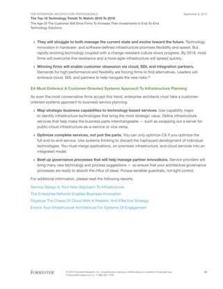 FOR ENTERPRISE ARCHITECTURE PROFESSIONALS
The Top 10 Technology Trends To Watch: 2016 To 2018
September 8, 2015
© 2015 Forrester Research, Inc. Unauthorized copying or distributing is a violation of copyright law.
Citations@forrester.com or +1 866-367-7378
24
The Age Of The Customer Will Drive Firms To Increase Their Investments In End-To-End
Technology Solutions
›› They will struggle to both manage the current state and evolve toward the future. Technology
innovation in hardware- and software-defined infrastructure promises flexibility and speed. But
rapidly evolving technology coupled with a change-resistant culture slows progress. By 2018, most
firms will overcome this resistance and a more agile infrastructure will spread quickly.
›› Winning firms will enable customer obsession via cloud, SDI, and integration partners.
Demands for high performance and flexibility are forcing firms to find alternatives. Leaders will
embrace cloud, SDI, and partners to help navigate the new risks.22
EA Must Embrace A Customer-Oriented Systems Approach To Infrastructure Planning
As even the most conservative firms accept this trend, enterprise architects must take a customer-
oriented systems approach to business service planning:
›› Map strategic business capabilities to technology-based services. Use capability maps
to identify infrastructure technologies that bring the most strategic value. Define infrastructure
services that help make the business parts interchangeable — such as swapping out a server for
public-cloud infrastructure-as-a-service or vice versa.
›› Optimize complete services, not just the parts. You can only optimize CX if you optimize the
full end-to-end service. Use systems thinking to discard the haphazard development of individual
technologies. You must merge applications, on-premises infrastructure, and cloud services into an
integrated model.
›› Beef up governance processes that will help manage partner innovations. Service providers will
bring many new technology and process suggestions — so ensure that your architecture governance
processes are ready to absorb the influx of ideas. Pursue sensible guardrails, not tight control.
For additional information, please read the following reports:
Service Design Is Your New Approach To Infrastructure
The Enterprise Network Enables Business Innovation
Organize The Chaos Of Cloud With A Realistic And Effective Strategy
Evolve Your Infrastructure Architecture For Systems Of Engagement
 