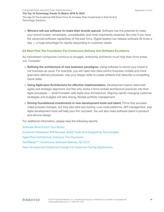 FOR ENTERPRISE ARCHITECTURE PROFESSIONALS
The Top 10 Technology Trends To Watch: 2016 To 2018
September 8, 2015
© 2015 Forrester Research, Inc. Unauthorized copying or distributing is a violation of copyright law.
Citations@forrester.com or +1 866-367-7378
26
The Age Of The Customer Will Drive Firms To Increase Their Investments In End-To-End
Technology Solutions
›› Winners will use software to make their brands special. Software has the potential to make
your brand trusted, remarkable, unmistakable, and most importantly essential. But only if you have
the advanced software capabilities of the best firms. Digital leaders can release software 30 times a
day — a huge advantage for rapidly responding to customer needs.
EA Must Plan The Foundation For Continuous Delivery And Software Excellence
As mainstream companies continue to struggle, enterprise architects must help their firms break
out. Consider:
›› Defining the architecture of new business paradigms. Using software to enrich your brand is
not business as usual. For example, you will need new data-centric business models and more
granularly defined processes. Use your design skills to create artifacts that describe a compelling
future state.
›› Using Agile-plus-Architecture for effective implementation. Development teams need both
agility and strategic alignment, but this only works if firms embed architecture practices into their
Agile processes — what Forrester calls Agile-plus-Architecture. Aligning rapidly changing customer
strategies and budgets will take strong, flexible portfolio management.
›› Driving foundational investments in new development tools and talent. Firms that succeed
make process changes, but they also add new tooling. Low-code platforms, API management, and
Agile development tools will help your firm succeed. You will also need software talent in product
and service design.
For additional information, please read the following reports:
Software Must Enrich Your Brand
Customer Obsession Will Remake AD&D Tools And Supporting Technologies
Agile-Plus-Architecture: Embrace The Oxymoron
TechRadar™: Continuous Software Delivery, Q2 2015
New Development Platforms Emerge For Customer-Facing Applications
 