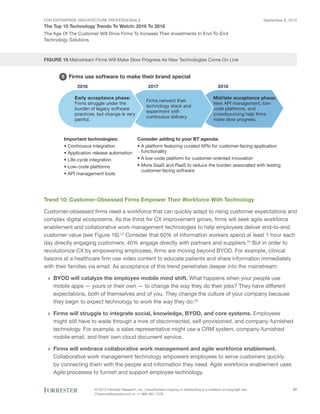 FOR ENTERPRISE ARCHITECTURE PROFESSIONALS
The Top 10 Technology Trends To Watch: 2016 To 2018
September 8, 2015
© 2015 Forrester Research, Inc. Unauthorized copying or distributing is a violation of copyright law.
Citations@forrester.com or +1 866-367-7378
27
The Age Of The Customer Will Drive Firms To Increase Their Investments In End-To-End
Technology Solutions
FIGURE 15 Mainstream Firms Will Make Slow Progress As New Technologies Come On Line
Firms use software to make their brand special5
2016 2017 2018
Early acceptance phase:
Firms struggle under the
burden of legacy software
practices, but change is very
painful.
Firms reinvent their
technology stack and
experiment with
continuous delivery.
Mid/late acceptance phase:
New API management, low-
code platforms, and
crowdsourcing help firms
make slow progress.
Important technologies:
• Continuous integration
• Application release automation
• Life-cycle integration
• Low-code platforms
• API management tools
Consider adding to your BT agenda:
• A platform featuring curated APIs for customer-facing application
functionality
• A low-code platform for customer-oriented innovation
• More SaaS and PaaS to reduce the burden associated with testing
customer-facing software
9
Trend 10: Customer-Obsessed Firms Empower Their Workforce With Technology
Customer-obsessed firms need a workforce that can quickly adapt to rising customer expectations and
complex digital ecosystems. As the thirst for CX improvement grows, firms will seek agile workforce
enablement and collaborative work management technologies to help employees deliver end-to-end
customer value (see Figure 16).23
Consider that 60% of information workers spend at least 1 hour each
day directly engaging customers; 40% engage directly with partners and suppliers.24
But in order to
revolutionize CX by empowering employees, firms are moving beyond BYOD. For example, clinical
liaisons at a healthcare firm use video content to educate patients and share information immediately
with their families via email. As acceptance of this trend penetrates deeper into the mainstream:
›› BYOD will catalyze the employee mobile mind shift. What happens when your people use
mobile apps — yours or their own — to change the way they do their jobs? They have different
expectations, both of themselves and of you. They change the culture of your company because
they begin to expect technology to work the way they do.25
›› Firms will struggle to integrate social, knowledge, BYOD, and core systems. Employees
might still have to wade through a mire of disconnected, self-provisioned, and company-furnished
technology. For example, a sales representative might use a CRM system, company-furnished
mobile email, and their own cloud document service.
›› Firms will embrace collaborative work management and agile workforce enablement.
Collaborative work management technology empowers employees to serve customers quickly
by connecting them with the people and information they need. Agile workforce enablement uses
Agile processes to furnish and support employee technology.
 