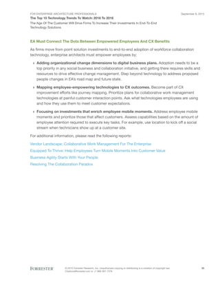 FOR ENTERPRISE ARCHITECTURE PROFESSIONALS
The Top 10 Technology Trends To Watch: 2016 To 2018
September 8, 2015
© 2015 Forrester Research, Inc. Unauthorized copying or distributing is a violation of copyright law.
Citations@forrester.com or +1 866-367-7378
28
The Age Of The Customer Will Drive Firms To Increase Their Investments In End-To-End
Technology Solutions
EA Must Connect The Dots Between Empowered Employees And CX Benefits
As firms move from point solution investments to end-to-end adoption of workforce collaboration
technology, enterprise architects must empower employees by:
›› Adding organizational change dimensions to digital business plans. Adoption needs to be a
top priority in any social business and collaboration initiative, and getting there requires skills and
resources to drive effective change management. Step beyond technology to address proposed
people changes in EA’s road map and future state.
›› Mapping employee-empowering technologies to CX outcomes. Become part of CX
improvement efforts like journey mapping. Prioritize plans for collaborative work management
technologies at painful customer interaction points. Ask what technologies employees are using
and how they use them to meet customer expectations.
›› Focusing on investments that enrich employee mobile moments. Address employee mobile
moments and prioritize those that affect customers. Assess capabilities based on the amount of
employee attention required to execute key tasks. For example, use location to kick off a social
stream when technicians show up at a customer site.
For additional information, please read the following reports:
Vendor Landscape: Collaborative Work Management For The Enterprise
Equipped To Thrive: Help Employees Turn Mobile Moments Into Customer Value
Business Agility Starts With Your People
Resolving The Collaboration Paradox
 