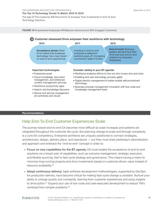FOR ENTERPRISE ARCHITECTURE PROFESSIONALS
The Top 10 Technology Trends To Watch: 2016 To 2018
September 8, 2015
© 2015 Forrester Research, Inc. Unauthorized copying or distributing is a violation of copyright law.
Citations@forrester.com or +1 866-367-7378
29
The Age Of The Customer Will Drive Firms To Increase Their Investments In End-To-End
Technology Solutions
FIGURE 16 Empowered Employees Will Become Synonymous With Engaged Customers
Recommendations
Help End-To-End Customer Experiences Scale
The journey toward end-to-end CX becomes more difficult as scale increases and systems are
integrated throughout the customer life cycle. But planning change at scale and through complexity
is a core EA competency. Enterprise architects are uniquely positioned to connect strategies,
architectures, design, delivery plans, and operations — but they must shed yesterday’s rationalization
and approach and embrace the “end-to-end” concept in order to:
›› Focus on new capabilities for the BT agenda. EA must enable the acceptance of end-to-end
solutions via a broad web of capabilities, such as outcome management, strategic execution,
and flexible sourcing, tied to fast-cycle strategy and governance. This means having a vision to
minimize long-running projects and drive investments based on customer-driven value instead of
resource availability.26
›› Adopt continuous delivery. Agile software development methodologies, supported by DevOps
for production delivery, have become critical for making fast-cycle change a constant. Nurture your
ability to change quickly and constantly, learning from customer experiences and using insights
to drive action.27
Expand your use of low-code and user-executed development to reduce TM’s
workload from simpler problems.28
Customer-obsessed ﬁrms empower their workforce with technology
2016 2017 2018
Acceptance phase: Most
firms realize that employee
technology has a big impact
on end-to-end experiences.
Investing in end-to-end
employee enablement
solutions pays off; increasing
connectivity takes it further.
End of trend: Business
leaders demand that their
firms use only end-to-end
solutions to empower
employees.
Important technologies:
• Enterprise social
• Cloud knowledge, document
management, and enterprise
content management services
• Workforce productivity apps
• Search and knowledge discovery
• Device and service management
(on-premises and cloud)
Consider adding to your BT agenda:
• Workforce analytics efforts to find out who knows who and what
• Enabling end user technology process agility
• Digital identity management to better enable self-provisioned
technology
• Business process management innovation with low-code and
knowledge management tools
10
 