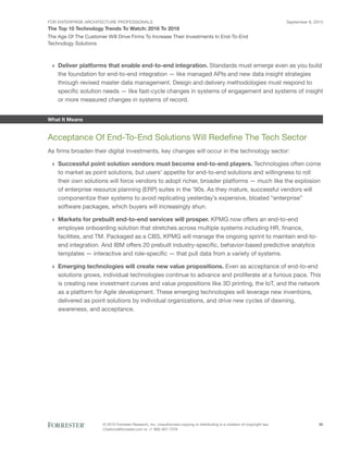 FOR ENTERPRISE ARCHITECTURE PROFESSIONALS
The Top 10 Technology Trends To Watch: 2016 To 2018
September 8, 2015
© 2015 Forrester Research, Inc. Unauthorized copying or distributing is a violation of copyright law.
Citations@forrester.com or +1 866-367-7378
30
The Age Of The Customer Will Drive Firms To Increase Their Investments In End-To-End
Technology Solutions
›› Deliver platforms that enable end-to-end integration. Standards must emerge even as you build
the foundation for end-to-end integration — like managed APIs and new data insight strategies
through revised master data management. Design and delivery methodologies must respond to
specific solution needs — like fast-cycle changes in systems of engagement and systems of insight
or more measured changes in systems of record.
What It Means
Acceptance Of End-To-End Solutions Will Redefine The Tech Sector
As firms broaden their digital investments, key changes will occur in the technology sector:
›› Successful point solution vendors must become end-to-end players. Technologies often come
to market as point solutions, but users’ appetite for end-to-end solutions and willingness to roll
their own solutions will force vendors to adopt richer, broader platforms — much like the explosion
of enterprise resource planning (ERP) suites in the ’90s. As they mature, successful vendors will
componentize their systems to avoid replicating yesterday’s expensive, bloated “enterprise”
software packages, which buyers will increasingly shun.
›› Markets for prebuilt end-to-end services will prosper. KPMG now offers an end-to-end
employee onboarding solution that stretches across multiple systems including HR, finance,
facilities, and TM. Packaged as a CBS, KPMG will manage the ongoing sprint to maintain end-to-
end integration. And IBM offers 20 prebuilt industry-specific, behavior-based predictive analytics
templates — interactive and role-specific — that pull data from a variety of systems.
›› Emerging technologies will create new value propositions. Even as acceptance of end-to-end
solutions grows, individual technologies continue to advance and proliferate at a furious pace. This
is creating new investment curves and value propositions like 3D printing, the IoT, and the network
as a platform for Agile development. These emerging technologies will leverage new inventions,
delivered as point solutions by individual organizations, and drive new cycles of dawning,
awareness, and acceptance.
 