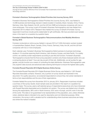 FOR ENTERPRISE ARCHITECTURE PROFESSIONALS
The Top 10 Technology Trends To Watch: 2016 To 2018
September 8, 2015
© 2015 Forrester Research, Inc. Unauthorized copying or distributing is a violation of copyright law.
Citations@forrester.com or +1 866-367-7378
32
The Age Of The Customer Will Drive Firms To Increase Their Investments In End-To-End
Technology Solutions
Forrester’s Business Technographics Global Priorities And Journey Survey, 2015
Forrester’s Business Technographics Global Priorities And Journey Survey, 2015, was fielded to
14,596 business and technology decision-makers located in Australia, Brazil, Canada, China, France,
Germany, India, New Zealand, the UK, and the US from SMB and enterprise companies with two or
more employees. This survey is part of Forrester’s Business Technographics and was fielded from
December 2014 to March 2015. Research Now fielded this survey on behalf of Forrester. Survey
respondent incentives include points redeemable for gift certificates. We have provided exact sample
sizes in this report on a question-by-question basis.
Forrester’s Global Business Technographics Telecommunications And Mobility Workforce
Survey, 2015
Forrester conducted an online survey fielded in January 2015 of 7,238 information workers located
in Australia/New Zealand, Brazil, Canada, China, France, Germany, India, the UK, and the US from
companies with two or more employees.
Each calendar year, Forrester’s Business Technographics fields business-to-business technology
studies in 10 countries spanning North America, Latin America, Europe, and Asia Pacific. For quality
control, we carefully screen respondents according to job title and function. Forrester’s Business
Technographics ensures that the final survey population contains only those employed adults who use
a computing device at least 1 hour per day as part of their job. Additionally, we set quotas for age,
gender, and job function as a means of controlling the data distribution. Business Technographics uses
only superior data sources and advanced data-cleaning techniques to ensure the highest data quality.
Forrester/Russell Reynolds 2014 Digital Business Online Survey
The Forrester/Russell Reynolds 2014 Digital Business Online Survey was fielded to 1,591 Russell
Reynolds Associates contacts. However, only a portion of survey results are illustrated in this
document. For quality assurance, we screened respondents to ensure they met certain standards in
terms of job responsibilities and the size of their organizations.
Forrester fielded the survey from November 2013 to January 2014. Respondent incentives included
a summary of the survey results. Exact sample sizes are provided in this report on a question-by-
question basis. This survey used a self-selected group of respondents (executives who have interacted
with Russell Reynolds Associates) and is therefore not random. The survey was fielded only in English.
Among the respondents, 38% work in North America, 53% work in Europe, and 9% work in the rest
of the world. This data is not guaranteed to be representative of the population, and, unless otherwise
noted, statistical data is intended to be used for descriptive and not inferential purposes. While
nonrandom, the survey is still a valuable tool for understanding where business executives are today
and where the market is headed.
 