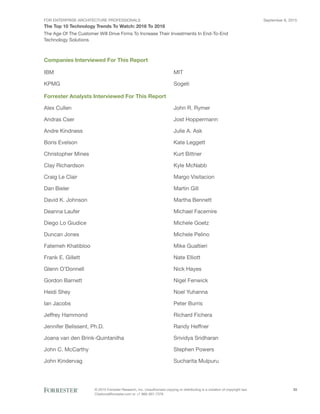FOR ENTERPRISE ARCHITECTURE PROFESSIONALS
The Top 10 Technology Trends To Watch: 2016 To 2018
September 8, 2015
© 2015 Forrester Research, Inc. Unauthorized copying or distributing is a violation of copyright law.
Citations@forrester.com or +1 866-367-7378
33
The Age Of The Customer Will Drive Firms To Increase Their Investments In End-To-End
Technology Solutions
Companies Interviewed For This Report
IBM
KPMG
MIT
Sogeti
Forrester Analysts Interviewed For This Report
Alex Cullen
Andras Cser
Andre Kindness
Boris Evelson
Christopher Mines
Clay Richardson
Craig Le Clair
Dan Bieler
David K. Johnson
Deanna Laufer
Diego Lo Giudice
Duncan Jones
Fatemeh Khatibloo
Frank E. Gillett
Glenn O’Donnell
Gordon Barnett
Heidi Shey
Ian Jacobs
Jeffrey Hammond
Jennifer Belissent, Ph.D.
Joana van den Brink-Quintanilha
John C. McCarthy
John Kindervag
John R. Rymer
Jost Hoppermann
Julie A. Ask
Kate Leggett
Kurt Bittner
Kyle McNabb
Margo Visitacion
Martin Gill
Martha Bennett
Michael Facemire
Michele Goetz
Michele Pelino
Mike Gualtieri
Nate Elliott
Nick Hayes
Nigel Fenwick
Noel Yuhanna
Peter Burris
Richard Fichera
Randy Heffner
Srividya Sridharan
Stephen Powers
Sucharita Mulpuru
 