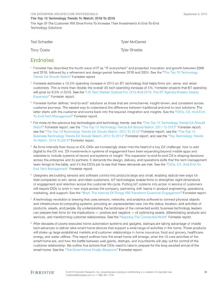FOR ENTERPRISE ARCHITECTURE PROFESSIONALS
The Top 10 Technology Trends To Watch: 2016 To 2018
September 8, 2015
© 2015 Forrester Research, Inc. Unauthorized copying or distributing is a violation of copyright law.
Citations@forrester.com or +1 866-367-7378
34
The Age Of The Customer Will Drive Firms To Increase Their Investments In End-To-End
Technology Solutions
Ted Schadler
Tony Costa
Tyler McDaniel
Tyler Shields
Endnotes
1
	 Forrester has described the fourth wave of IT as “IT everywhere” and projected innovation and growth between 2008
and 2016, followed by a refinement and design period between 2016 and 2024. See the “The Top 15 Technology
Trends EA Should Watch” Forrester report.
2
	 Forrester estimates a 10.3% spending increase in 2015 on BT: technology that helps firms win, serve, and retain
customers. This is more than double the overall US tech spending increase of 5%. Forrester projects that BT spending
will grow by 9.5% in 2016. See the “US Tech Market Outlook For 2015 And 2016: The BT Agenda Powers Steady
Expansion” Forrester report.
3
	 Forrester further defines “end-to-end” solutions as those that are omnichannel, insight-driven, and consistent across
customer journeys. The easiest way to understand the difference between traditional and end-to-end solutions: The
latter starts with the customer and works back into the required integration and insights. See the “CIOs, CX, And End-
To-End Tech Management” Forrester report.
4
	 For more on the previous top technologies and technology trends, see the “The Top 15 Technology Trends EA Should
Watch” Forrester report, see the “The Top 15 Technology Trends EA Should Watch: 2011 To 2013” Forrester report,
see the “The Top 10 Technology Trends EA Should Watch: 2012 To 2014” Forrester report, see the “The Top 10
Business Technology Trends EA Should Watch: 2012 To 2014” Forrester report, and see the “Top Technology Trends
To Watch: 2014 To 2016” Forrester report.
5
	 As firms intensify their focus on CX, CIOs are increasingly drawn into the heart of a key CX challenge: how to add
digital to the CX mix. CX investments in systems of engagement have been expanding beyond mobile apps and
websites to include systems of record and systems of insight. This expansion to end-to-end CX is shaping decisions
across the enterprise and its partners. It demands the design, delivery, and operations skills that the tech management
team brings to the table, and it’s the CIO’s job to see that these demands are met. See the “CIOs, CX, And End-To-
End Tech Management” Forrester report.
6
	 Designers are building sensors and software control into products large and small, enabling radical new ways for
their companies to win, serve, and retain customers. IoT technologies enable firms to strengthen eight dimensions
of engagement and retention across the customer life cycle. Putting IoT systems into action in service of customers
will require CIOs to work in new ways across the company, partnering with teams in product engineering, operations,
marketing, and support. See the “Brief: The Internet Of Things Will Transform Customer Engagement” Forrester report.
7
	 A technology revolution is brewing that uses sensors, networks, and analytics software to connect physical objects
and infrastructure to computing systems, providing an unprecedented view into the status, location, and activities of
products, assets, and people. By understanding the landscape of the connected world, business technology leaders
can prepare their firms for the implications — positive and negative — of optimizing assets, differentiating products and
services, and transforming customer relationships. See the “Mapping The Connected World” Forrester report.
8
	 After decades of poorly executed home automation systems and gadgets, startups are taking advantage of mobile
tech advances to deliver slick smart home devices that support a wide range of activities in the home. These products
will shake up large established markets and customer relationships in home insurance, food and grocery, healthcare,
energy, and water utilities. This report outlines how the smart home will emerge, what the 13 core activities of the
smart home are, and how the battle between web giants, startups, and incumbents will play out for control of the
customer relationship. We outline five actions that CIOs need to take to prepare for the long-awaited arrival of the
smart home. See the “The Smart Home Finally Blossoms” Forrester report.
 