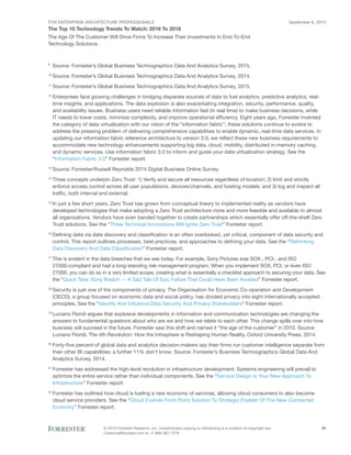 FOR ENTERPRISE ARCHITECTURE PROFESSIONALS
The Top 10 Technology Trends To Watch: 2016 To 2018
September 8, 2015
© 2015 Forrester Research, Inc. Unauthorized copying or distributing is a violation of copyright law.
Citations@forrester.com or +1 866-367-7378
35
The Age Of The Customer Will Drive Firms To Increase Their Investments In End-To-End
Technology Solutions
9
	 Source: Forrester’s Global Business Technographics Data And Analytics Survey, 2015.
10
	Source: Forrester’s Global Business Technographics Data And Analytics Survey, 2014.
11
	Source: Forrester’s Global Business Technographics Data And Analytics Survey, 2015.
12
	Enterprises face growing challenges in bridging disparate sources of data to fuel analytics, predictive analytics, real-
time insights, and applications. The data explosion is also exacerbating integration, security, performance, quality,
and availability issues. Business users need reliable information fast (in real time) to make business decisions, while
IT needs to lower costs, minimize complexity, and improve operational efficiency. Eight years ago, Forrester invented
the category of data virtualization with our vision of the “information fabric”; these solutions continue to evolve to
address the pressing problem of delivering comprehensive capabilities to enable dynamic, real-time data services. In
updating our information fabric reference architecture to version 3.0, we reflect these new business requirements to
accommodate new technology enhancements supporting big data, cloud, mobility, distributed in-memory caching,
and dynamic services. Use information fabric 3.0 to inform and guide your data virtualization strategy. See the
“Information Fabric 3.0” Forrester report.
13
	Source: Forrester/Russell Reynolds 2014 Digital Business Online Survey.
14
	Three concepts underpin Zero Trust: 1) Verify and secure all resources regardless of location; 2) limit and strictly
enforce access control across all user populations, devices/channels, and hosting models; and 3) log and inspect all
traffic, both internal and external.
15
	In just a few short years, Zero Trust has grown from conceptual theory to implemented reality as vendors have
developed technologies that make adopting a Zero Trust architecture more and more feasible and available to almost
all organizations. Vendors have even banded together to create partnerships which essentially offer off-the-shelf Zero
Trust solutions. See the “Three Technical Innovations Will Ignite Zero Trust” Forrester report.
16
	Defining data via data discovery and classification is an often overlooked, yet critical, component of data security and
control. This report outlines processes, best practices, and approaches to defining your data. See the “Rethinking
Data Discovery And Data Classification” Forrester report.
17
	This is evident in the data breaches that we see today. For example, Sony Pictures was SOX-, PCI-, and ISO
27000-compliant and had a long-standing risk management program. When you implement SOX, PCI, or even ISO
27000, you can do so in a very limited scope, creating what is essentially a checklist approach to securing your data. See
the “Quick Take: Sony Breach — A Sad Tale Of Epic Failure That Could Have Been Avoided” Forrester report.
18
	Security is just one of the components of privacy. The Organisation for Economic Co-operation and Development
(OECD), a group focused on economic data and social policy, has divided privacy into eight internationally accepted
principles. See the “Identify And Influence Data Security And Privacy Stakeholders” Forrester report.
19
	Luciano Floridi argues that explosive developments in information and communication technologies are changing the
answers to fundamental questions about who are we and how we relate to each other. This change spills over into how
business will succeed in the future. Forrester saw this shift and named it “the age of the customer” in 2010. Source:
Luciano Floridi, The 4th Revolution: How the Infosphere is Reshaping Human Reality, Oxford University Press, 2014.
20
	Forty-five percent of global data and analytics decision-makers say their firms run customer intelligence separate from
their other BI capabilities; a further 11% don’t know. Source: Forrester’s Business Technographics Global Data And
Analytics Survey, 2014.
21
	Forrester has addressed the high-level revolution in infrastructure development. Systems engineering will prevail to
optimize the entire service rather than individual components. See the “Service Design Is Your New Approach To
Infrastructure” Forrester report.
22
	Forrester has outlined how cloud is fueling a new economy of services, allowing cloud consumers to also become
cloud service providers. See the “Cloud Evolves From Point Solution To Strategic Enabler Of The New Connected
Economy” Forrester report.
 