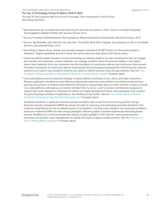 FOR ENTERPRISE ARCHITECTURE PROFESSIONALS
The Top 10 Technology Trends To Watch: 2016 To 2018
September 8, 2015
© 2015 Forrester Research, Inc. Unauthorized copying or distributing is a violation of copyright law.
Citations@forrester.com or +1 866-367-7378
36
The Age Of The Customer Will Drive Firms To Increase Their Investments In End-To-End
Technology Solutions
23
	Business execs we surveyed said that improving CX was their top priority in 2015. Source: Forrester’s Business
Technographics Global Priorities And Journey Survey, 2015.
24
	Source: Forrester’s Global Business Technographics Telecommunications And Mobility Workforce Survey, 2015.
25
	Source: Ted Schadler, Josh Bernoff, and Julie Ask, The Mobile Mind Shift: Engineer Your Business to Win in the Mobile
Moment, Groundswell Press, 2014.
26
	According to Jeanne Ross, director and principal research scientist at the MIT Center for Information Systems
Research, “Digital capabilities accrue to those that are focused and clear about what they’re doing.”
27
	Improving delivery speed requires not only automating your delivery pipeline, but also changing the way you engage
the business and customers, charter initiatives, and manage workflow. Once the business realizes it can deliver
faster, direct feedback from your customers lays the foundation for continuous delivery and continuous improvement.
Forrester’s framework for continuous delivery improvement and accompanying assessment tool frames the essential
questions you need to ask yourself to improve your ability to deliver business value through software. See the “Use
Forrester’s Continuous Delivery Assessment Model To Increase Delivery Speed” Forrester report.
28
	Low-code platforms are an important strategy to speed delivery of software to win, serve, and retain customers.
Because application development and delivery professionals adopt low-code platforms by starting small and then
growing, the question of whether these platforms will scale to support large apps and high numbers of apps is crucial.
Low-code platforms will scale up as vendors architect them to do so. Look for product architectures designed to
support high scale, features to coordinate the efforts of multiple development teams, fully expressive tools, support
for governing large portfolios of applications, and flexible pricing models. See the “Low-Code Platforms Deliver
Customer-Facing Apps Fast, But Will They Scale Up?” Forrester report.
Enterprise architects, in particular business process architects, face a new frontier for driving process change.
Business process management (BPM) has always focused on improving and automating business operations. But
customer expectations and the accelerating pace of competition is forcing a sea change in how enterprise architects
adopt and implement BPM into their change strategies. Delivering better customer experiences demands greater
process flexibility and contextual awareness, placing a bright spotlight on the need for unstructured business
processes and dynamic case management, as well as the need to support mobile solutions. See the “Prepare For
2015’s Shifting BPM Landscape” Forrester report.
 